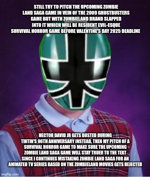 Bad Luck Brian | STILL TRY TO PITCH THE UPCOMING ZOMBIE LAND SAGA GAME IN VEIN OF THE 2009 GHOSTBUSTERS GAME BUT WITH ZOMBIELAND BRAND SLAPPED INTO IT WHICH WILL BE RESIDENT EVIL-ESQUE SURVIVAL HORROR GAME BEFORE VALENTINE'S DAY 2025 DEADLINE; HECTOR DAVID JR GETS BUSTED DURING TINTIN'S 96TH ANNIVERSARY INSTEAD, THEN MY PITCH OF A SURVIVAL HORROR GAME TO MAKE SURE THE UPCOMING ZOMBIE LAND SAGA GAME WILL STAY TRUER TO THE TEXT SINCE I CONTINUES MISTAKING ZOMBIE LAND SAGA FOR AN ANIMATED TV SERIES BASED ON THE ZOMBIELAND MOVIES GETS REJECTED | image tagged in bad luck brian,zombieland saga,zombieland,rejected,power rangers,busted | made w/ Imgflip meme maker