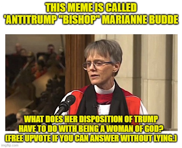 We are all children within the love of God. | THIS MEME IS CALLED 'ANTITRUMP "BISHOP" MARIANNE BUDDE; WHAT DOES HER DISPOSITION OF TRUMP HAVE TO DO WITH BEING A WOMAN OF GOD? (FREE UPVOTE IF YOU CAN ANSWER WITHOUT LYING.) | image tagged in antitrump ''bishop'' marianne budde,trump,mocks,mercy,prayer,children of god | made w/ Imgflip meme maker