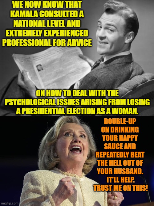 Who says that Hillary is no longer relevant? | WE NOW KNOW THAT KAMALA CONSULTED A NATIONAL LEVEL AND EXTREMELY EXPERIENCED PROFESSIONAL FOR ADVICE; ON HOW TO DEAL WITH THE PSYCHOLOGICAL ISSUES ARISING FROM LOSING A PRESIDENTIAL ELECTION AS A WOMAN. DOUBLE-UP ON DRINKING YOUR HAPPY SAUCE AND REPEATEDLY BEAT THE HELL OUT OF YOUR HUSBAND.  IT'LL HELP.  TRUST ME ON THIS! | image tagged in 50's newspaper | made w/ Imgflip meme maker