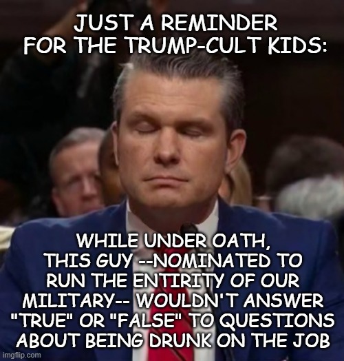 Pete Hegseth | JUST A REMINDER FOR THE TRUMP-CULT KIDS:; WHILE UNDER OATH, THIS GUY --NOMINATED TO RUN THE ENTIRITY OF OUR MILITARY-- WOULDN'T ANSWER "TRUE" OR "FALSE" TO QUESTIONS ABOUT BEING DRUNK ON THE JOB | image tagged in pete hegseth,unfit to run the dod | made w/ Imgflip meme maker