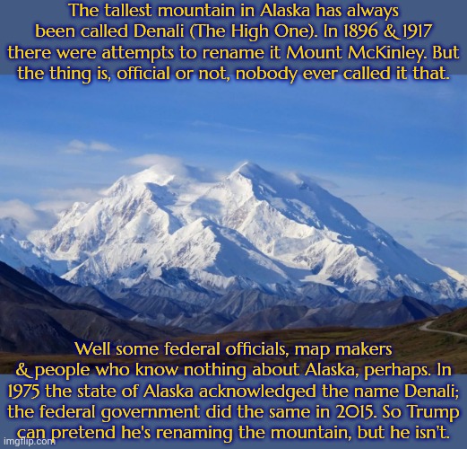 A calculated distraction from real issues. | The tallest mountain in Alaska has always been called Denali (The High One). In 1896 & 1917 there were attempts to rename it Mount McKinley. But the thing is, official or not, nobody ever called it that. Well some federal officials, map makers & people who know nothing about Alaska, perhaps. In 1975 the state of Alaska acknowledged the name Denali;
the federal government did the same in 2015. So Trump
can pretend he's renaming the mountain, but he isn't. | image tagged in denali mountain,total dramarama,pointless,donald trump executive order | made w/ Imgflip meme maker