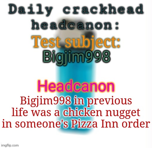 Daily crackhead headcanon | Bigjim998; Bigjim998 in previous life was a chicken nugget in someone's Pizza Inn order | image tagged in daily crackhead headcanon,msmg,memes,headcanon | made w/ Imgflip meme maker