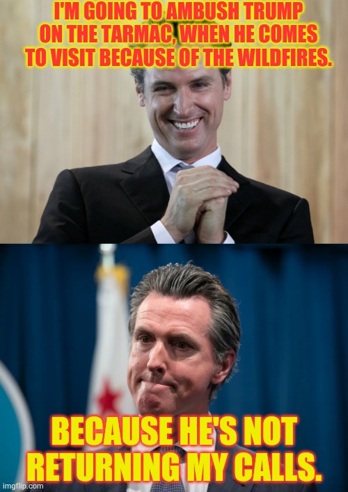 Scheming Gavin Newsom | I'M GOING TO AMBUSH TRUMP ON THE TARMAC, WHEN HE COMES TO VISIT BECAUSE OF THE WILDFIRES. BECAUSE HE'S NOT RETURNING MY CALLS. | image tagged in scheming gavin newsom,call me maybe,trump,no,politics,memes | made w/ Imgflip meme maker