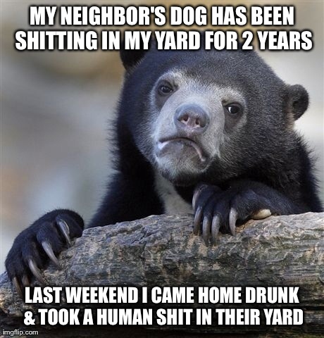 Confession Bear | MY NEIGHBOR'S DOG HAS BEEN SHITTING IN MY YARD FOR 2 YEARS LAST WEEKEND I CAME HOME DRUNK & TOOK A HUMAN SHIT IN THEIR YARD | image tagged in memes,confession bear,AdviceAnimals | made w/ Imgflip meme maker