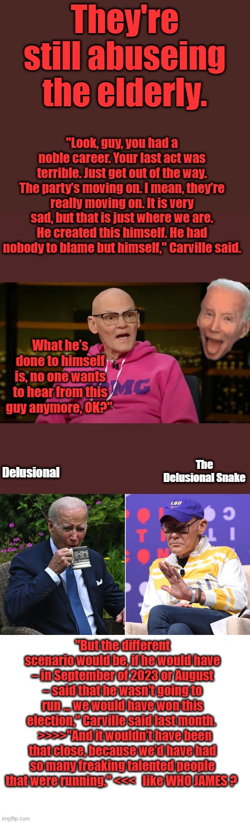 They're still abuseing the elderly. "Look, guy, you had a noble career. Your last act was terrible. Just get out of the way. The party’s moving on. I mean, they’re really moving on. It is very sad, but that is just where we are. He created this himself. He had nobody to blame but himself," Carville said. What he’s done to himself is, no one wants to hear from this guy anymore, OK?"; Delusional; The  Delusional Snake; "But the different scenario would be, if he would have – in September of 2023 or August – said that he wasn’t going to run … we would have won this election," Carville said last month.    >>>>"And it wouldn’t have been that close, because we’d have had so many freaking talented people that were running." <<<   like WHO JAMES ? | image tagged in blank white template | made w/ Imgflip meme maker