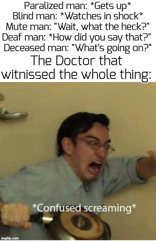 Hol up, wa1t a minute, something aint righ7 | Paralized man: *Gets up*
Blind man: *Watches in shock*
Mute man: "Wait, what the heck?"
Deaf man: *How did you say that?" 
Deceased man: "What's going on?"; The Doctor that witnissed the whole thing: | image tagged in confused screaming,funny,hospital,memes | made w/ Imgflip meme maker