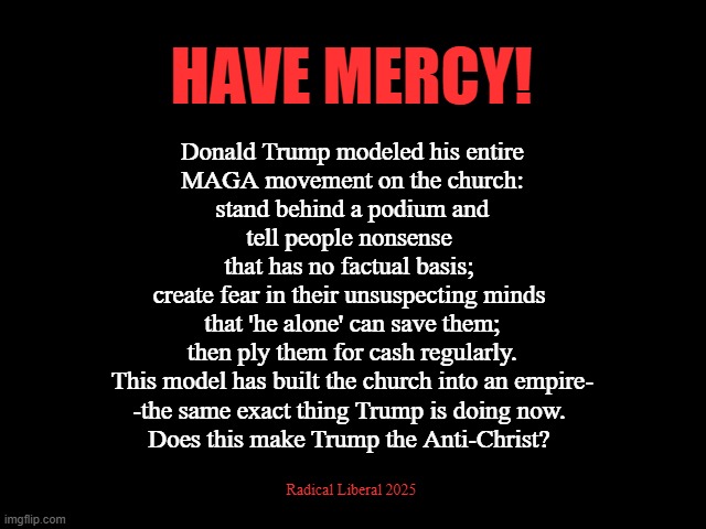 Have Mercy! | HAVE MERCY! Donald Trump modeled his entire
 MAGA movement on the church:
 stand behind a podium and tell people nonsense
 that has no factual basis; 
create fear in their unsuspecting minds
 that 'he alone' can save them;
 then ply them for cash regularly.
 This model has built the church into an empire-
-the same exact thing Trump is doing now.
Does this make Trump the Anti-Christ? Radical Liberal 2025 | image tagged in mercy,church,maga,trump,anti-christ,lies and myths | made w/ Imgflip meme maker