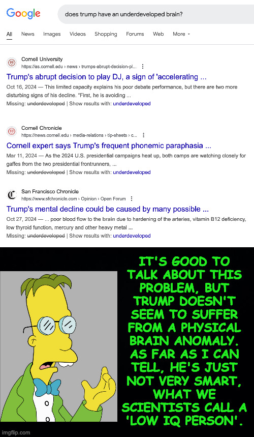 He does have psychological problems, of course. | IT'S GOOD TO
TALK ABOUT THIS
PROBLEM, BUT
TRUMP DOESN'T
SEEM TO SUFFER
FROM A PHYSICAL
BRAIN ANOMALY.
AS FAR AS I CAN
TELL, HE'S JUST
NOT VERY SMART,
WHAT WE
SCIENTISTS CALL A
'LOW IQ PERSON'. | image tagged in memes,trump low iq | made w/ Imgflip meme maker