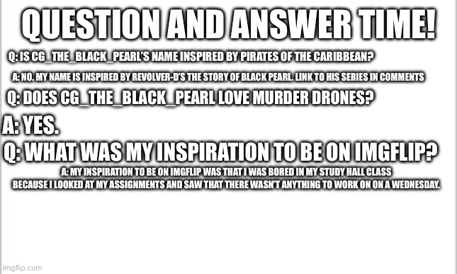 I am now doing Question and Answer weeks so all of y’all can get to know me more. At least ONE Murder Drones question should be  | QUESTION AND ANSWER TIME! Q: IS CG_THE_BLACK_PEARL’S NAME INSPIRED BY PIRATES OF THE CARIBBEAN? A: NO. MY NAME IS INSPIRED BY REVOLVER-D’S THE STORY OF BLACK PEARL. LINK TO HIS SERIES IN COMMENTS; Q: DOES CG_THE_BLACK_PEARL LOVE MURDER DRONES? A: YES. Q: WHAT WAS MY INSPIRATION TO BE ON IMGFLIP? A: MY INSPIRATION TO BE ON IMGFLIP WAS THAT I WAS BORED IN MY STUDY HALL CLASS BECAUSE I LOOKED AT MY ASSIGNMENTS AND SAW THAT THERE WASN’T ANYTHING TO WORK ON ON A WEDNESDAY. | image tagged in white background,questions,answers,murder drones | made w/ Imgflip meme maker