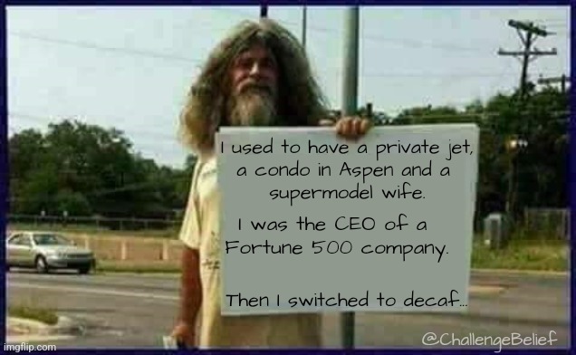 Decaf | I used to have a private jet,
a condo in Aspen and a 
supermodel wife. I was the CEO of a 
Fortune 500 company. Then I switched to decaf... @ChallengeBelief | image tagged in homeless man | made w/ Imgflip meme maker