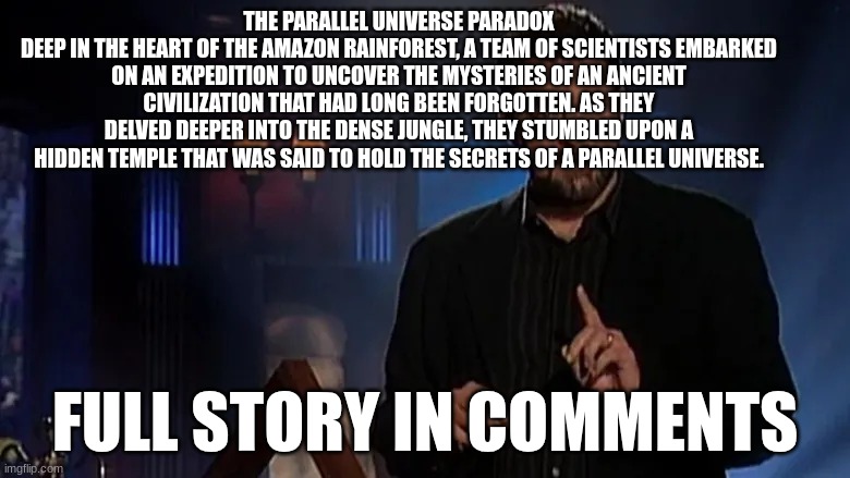 is it fact or fiction | THE PARALLEL UNIVERSE PARADOX
DEEP IN THE HEART OF THE AMAZON RAINFOREST, A TEAM OF SCIENTISTS EMBARKED ON AN EXPEDITION TO UNCOVER THE MYSTERIES OF AN ANCIENT CIVILIZATION THAT HAD LONG BEEN FORGOTTEN. AS THEY DELVED DEEPER INTO THE DENSE JUNGLE, THEY STUMBLED UPON A HIDDEN TEMPLE THAT WAS SAID TO HOLD THE SECRETS OF A PARALLEL UNIVERSE. FULL STORY IN COMMENTS | image tagged in jonathan frakes | made w/ Imgflip meme maker