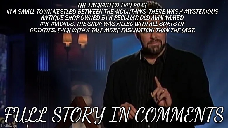 tell me in the comments if you think this is fact or fiction | THE ENCHANTED TIMEPIECE
IN A SMALL TOWN NESTLED BETWEEN THE MOUNTAINS, THERE WAS A MYSTERIOUS ANTIQUE SHOP OWNED BY A PECULIAR OLD MAN NAMED MR. MAGNUS. THE SHOP WAS FILLED WITH ALL SORTS OF ODDITIES, EACH WITH A TALE MORE FASCINATING THAN THE LAST. FULL STORY IN COMMENTS | image tagged in jonathan frakes | made w/ Imgflip meme maker
