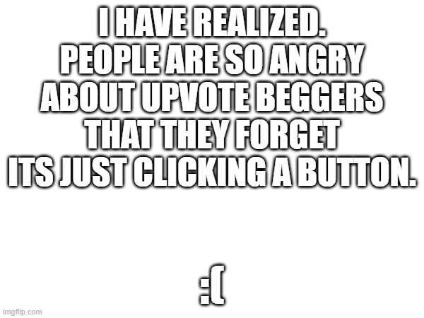 why is it such a big deal?? | I HAVE REALIZED. PEOPLE ARE SO ANGRY ABOUT UPVOTE BEGGERS THAT THEY FORGET ITS JUST CLICKING A BUTTON. :( | image tagged in upvotes,seriously,chill out | made w/ Imgflip meme maker