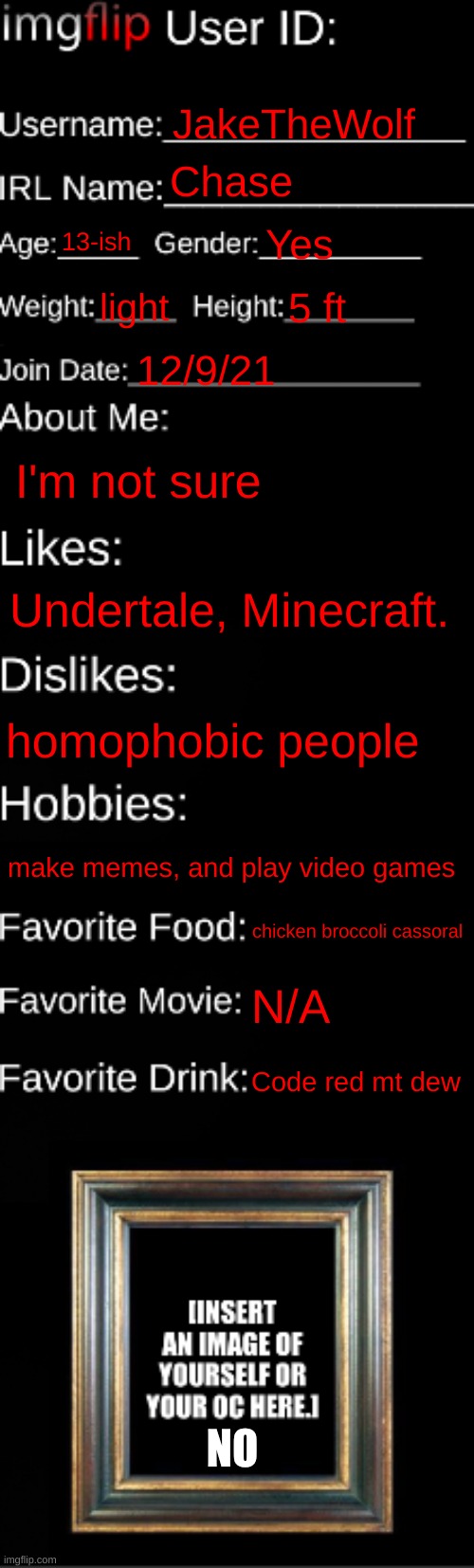 E | JakeTheWolf; Chase; 13-ish; Yes; light; 5 ft; 12/9/21; I'm not sure; Undertale, Minecraft. homophobic people; make memes, and play video games; chicken broccoli cassoral; N/A; Code red mt dew; NO | image tagged in imgflip id card | made w/ Imgflip meme maker