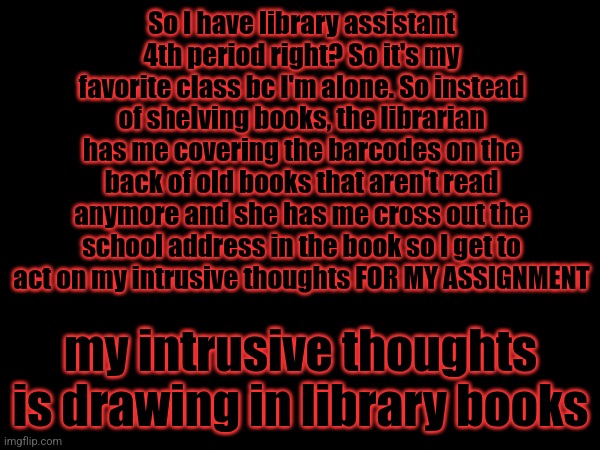 Yup | So I have library assistant 4th period right? So it's my favorite class bc I'm alone. So instead of shelving books, the librarian has me covering the barcodes on the back of old books that aren't read anymore and she has me cross out the school address in the book so I get to act on my intrusive thoughts FOR MY ASSIGNMENT; my intrusive thoughts is drawing in library books | image tagged in boredom | made w/ Imgflip meme maker