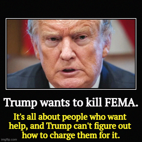 Trump wants to kill FEMA. | It's all about people who want 
help, and Trump can't figure out 
how to charge them for it. | image tagged in funny,demotivationals,trump,fema,help,disaster | made w/ Imgflip demotivational maker