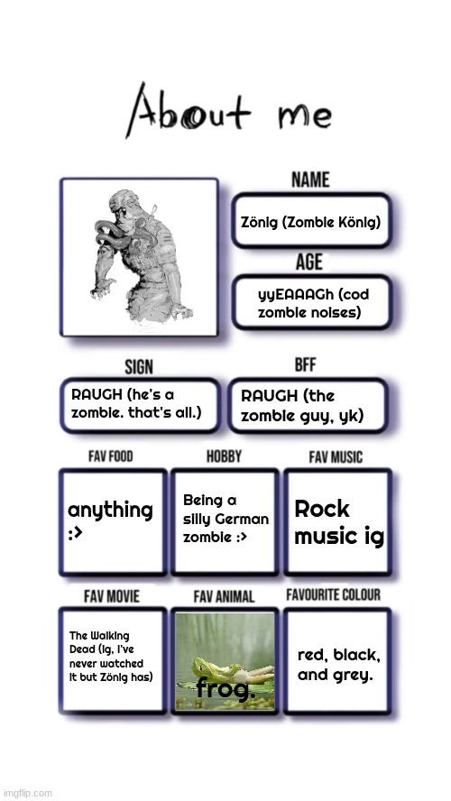 hhrrghh. | Zönig (Zombie König); yyEAAAGh (cod zombie noises); RAUGH (he's a zombie. that's all.); RAUGH (the zombie guy, yk); Being a silly German zombie :>; anything :>; Rock music ig; The Walking Dead (ig, I've never watched it but Zönig has); red, black, and grey. frog. | image tagged in about me | made w/ Imgflip meme maker