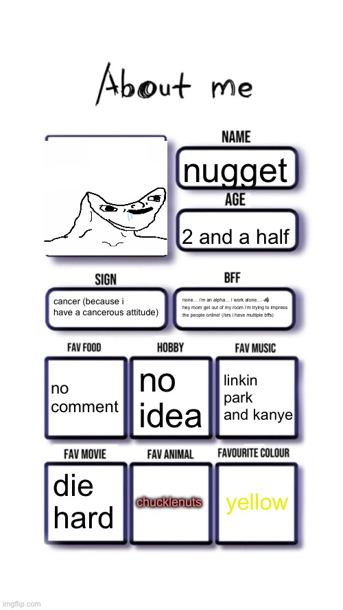 About me | nugget; 2 and a half; cancer (because i have a cancerous attitude); none… i’m an alpha… i work alone… 🐺 hey mom get out of my room i’m trying to impress the people online! (/srs i have multiple bffs); no idea; no comment; linkin park and kanye; yellow; die hard; chucklenuts | image tagged in about me | made w/ Imgflip meme maker
