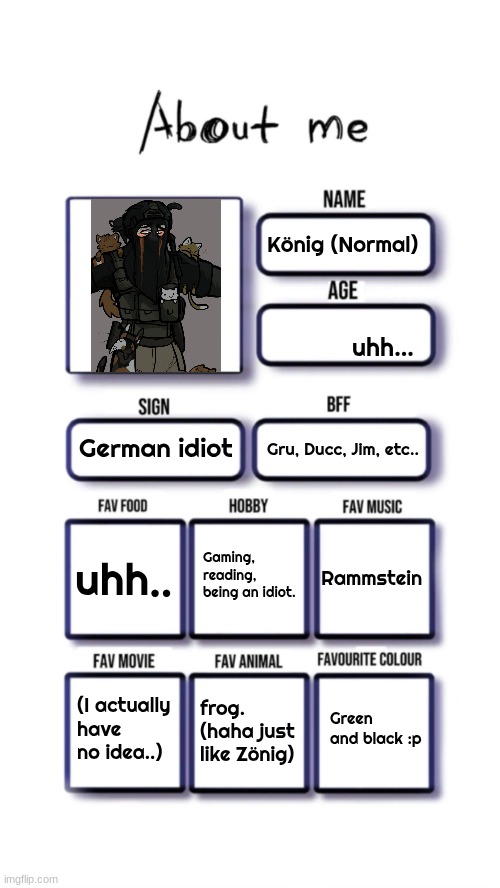 About me | König (Normal); uhh... German idiot; Gru, Ducc, Jim, etc.. Gaming, reading, being an idiot. uhh.. Rammstein; Green and black :p; (I actually have no idea..); frog.
(haha just like Zönig) | image tagged in about me | made w/ Imgflip meme maker