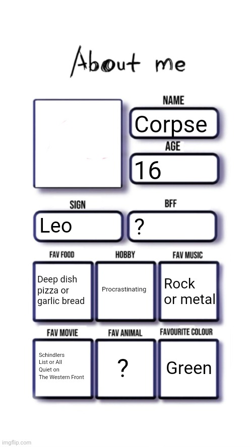 About me | Corpse; 16; Leo; ? Procrastinating; Deep dish pizza or garlic bread; Rock or metal; ? Green; Schindlers List or All Quiet on The Western Front | image tagged in about me | made w/ Imgflip meme maker