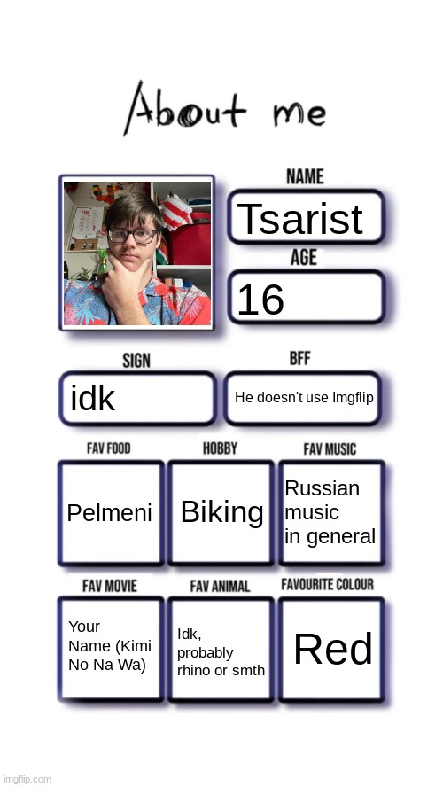 About me | Tsarist; 16; idk; He doesn't use Imgflip; Biking; Pelmeni; Russian music in general; Red; Your Name (Kimi No Na Wa); Idk, probably rhino or smth | image tagged in about me | made w/ Imgflip meme maker