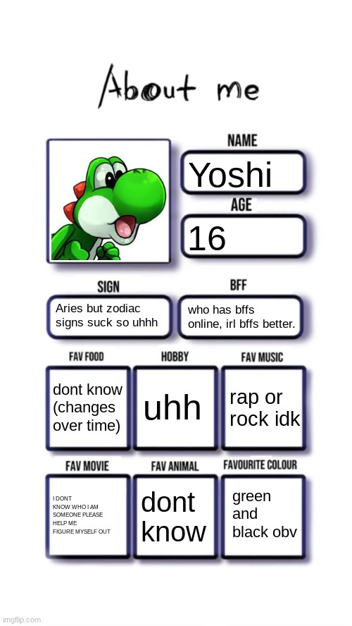 About me | Yoshi; 16; Aries but zodiac signs suck so uhhh; who has bffs online, irl bffs better. uhh; dont know
(changes over time); rap or rock idk; I DONT KNOW WHO I AM SOMEONE PLEASE HELP ME FIGURE MYSELF OUT; green and black obv; dont know | image tagged in about me | made w/ Imgflip meme maker