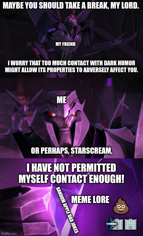 Dark Humor Be Like | MAYBE YOU SHOULD TAKE A BREAK, MY LORD. MY FRIEND; I WORRY THAT TOO MUCH CONTACT WITH DARK HUMOR MIGHT ALLOW ITS PROPERTIES TO ADVERSELY AFFECT YOU. ME; OR PERHAPS, STARSCREAM, I HAVE NOT PERMITTED MYSELF CONTACT ENOUGH! 💩; MEME LORE; RANDOM APPLE DAD JOKES; 🏢🏢; ✈ | made w/ Imgflip meme maker