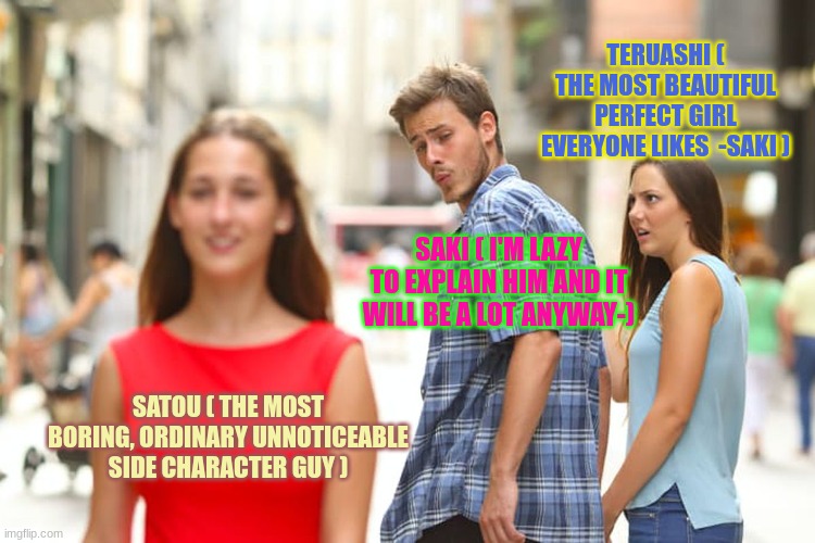 like bfr I'm saki too- | TERUASHI ( THE MOST BEAUTIFUL PERFECT GIRL EVERYONE LIKES  -SAKI ); SAKI ( I'M LAZY TO EXPLAIN HIM AND IT WILL BE A LOT ANYWAY-); SATOU ( THE MOST BORING, ORDINARY UNNOTICEABLE SIDE CHARACTER GUY ) | image tagged in memes,distracted boyfriend | made w/ Imgflip meme maker