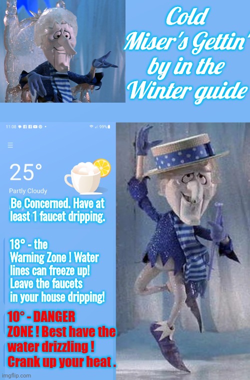 Snow Miser's winter survival guide | Cold Miser's Gettin' by in the Winter guide; Be Concerned. Have at least 1 faucet dripping. 18° - the Warning Zone ! Water lines can freeze up! Leave the faucets in your house dripping! 10° - DANGER ZONE ! Best have the water drizzling !  
Crank up your heat . | image tagged in winter is here,snow | made w/ Imgflip meme maker