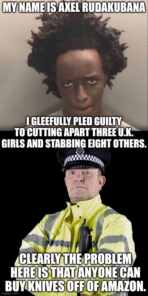 banning firearms solves nothing | MY NAME IS AXEL RUDAKUBANA; I GLEEFULLY PLED GUILTY TO CUTTING APART THREE U.K. GIRLS AND STABBING EIGHT OTHERS. CLEARLY THE PROBLEM HERE IS THAT ANYONE CAN BUY KNIVES OFF OF AMAZON. | image tagged in uk policeman,jihad,terrorist | made w/ Imgflip meme maker