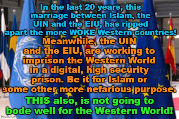 The push for digitalization of the WOKE countries by Progressives, the UIN and the EIU | In the last 20 years, this marriage between Islam, the UIN and the EIU, has ripped apart the more WOKE Western countries! Meanwhile, the UIN and the EIU, are working to imprison the Western World in a digital, high security prison. Be it for Islam or some other more nefarious purpose. Yarra Man; THIS also, is not going to bode well for the Western World! | image tagged in evil,islam,the illuminati,power and control,democrats,labour | made w/ Imgflip meme maker