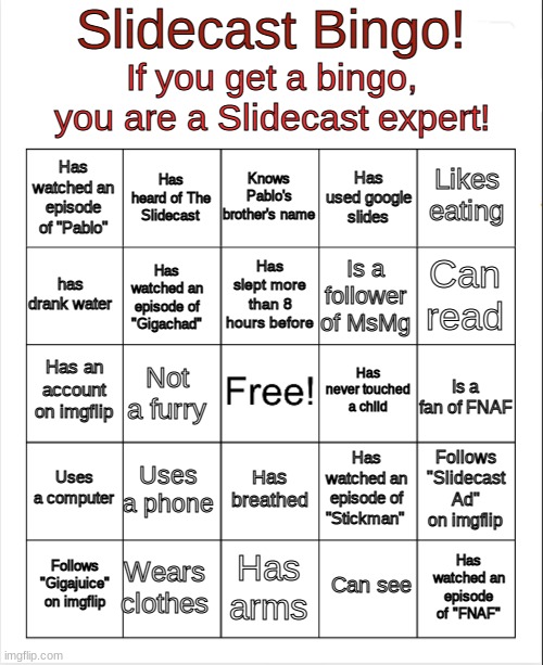 Are YOU an expert? | Slidecast Bingo! If you get a bingo, you are a Slidecast expert! Knows Pablo's brother's name; Has watched an episode of "Pablo"; Has heard of The Slidecast; Likes eating; Has used google slides; Has slept more than 8 hours before; has drank water; Is a follower of MsMg; Has watched an episode of "Gigachad"; Can read; Has never touched a child; Has an account on imgflip; Not a furry; Is a fan of FNAF; Uses a computer; Uses a phone; Follows "Slidecast Ad" on imgflip; Has watched an episode of "Stickman"; Has breathed; Wears clothes; Follows "Gigajuice" on imgflip; Has arms; Has watched an episode of "FNAF"; Can see | image tagged in blank bingo | made w/ Imgflip meme maker