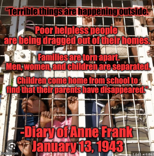 MAGA are Nazis and Nazis are MAGA | “Terrible things are happening outside. Poor helpless people 
are being dragged out of their homes. Families are torn apart. 
Men, women, and children are separated. Children come home from school to find that their parents have disappeared.”; -Diary of Anne Frank 
January 13, 1943 | image tagged in republicans put babies in cages | made w/ Imgflip meme maker