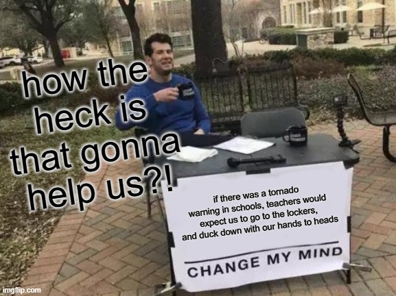 Change My Mind | how the heck is that gonna help us?! if there was a tornado warning in schools, teachers would expect us to go to the lockers, and duck down with our hands to heads | image tagged in memes,change my mind | made w/ Imgflip meme maker