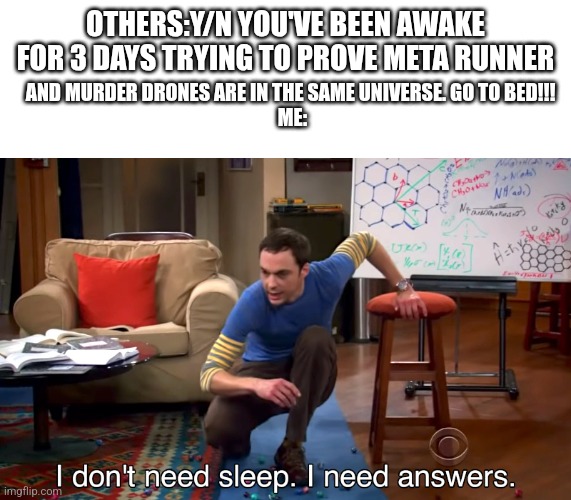 I need answers. | AND MURDER DRONES ARE IN THE SAME UNIVERSE. GO TO BED!!! 



ME:; OTHERS:Y/N YOU'VE BEEN AWAKE FOR 3 DAYS TRYING TO PROVE META RUNNER | image tagged in i don't need sleep i need answers | made w/ Imgflip meme maker