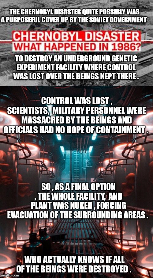 Chernobyl Disaster cover up | THE CHERNOBYL DISASTER QUITE POSSIBLY WAS A PURPOSEFUL COVER UP BY THE SOVIET GOVERNMENT; TO DESTROY AN UNDERGROUND GENETIC EXPERIMENT FACILITY WHERE CONTROL WAS LOST OVER THE BEINGS KEPT THERE . CONTROL WAS LOST , SCIENTISTS,  MILITARY PERSONNEL WERE MASSACRED BY THE BEINGS AND OFFICIALS HAD NO HOPE OF CONTAINMENT . SO , AS A FINAL OPTION , THE WHOLE FACILITY,  AND PLANT WAS NUKED , FORCING EVACUATION OF THE SURROUNDING AREAS . WHO ACTUALLY KNOWS IF ALL OF THE BEINGS WERE DESTROYED . | image tagged in conspiracy | made w/ Imgflip meme maker