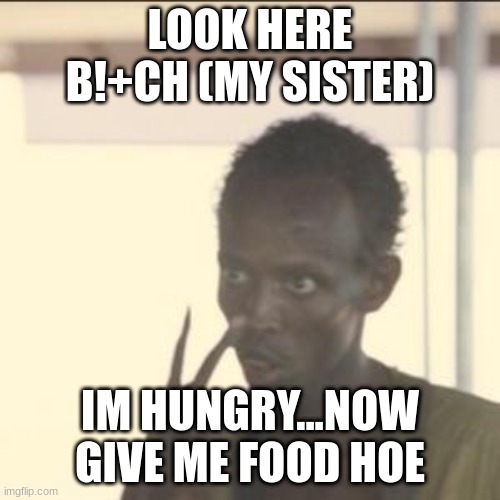 bro...my sister or brother need to make me ood...my parents work days and nights so i rarely see them | LOOK HERE B!+CH (MY SISTER); IM HUNGRY...NOW GIVE ME FOOD HOE | image tagged in my siblings,are refusing to,make me food,cuz im sick,but im hungry,but they dont wanna come near me | made w/ Imgflip meme maker