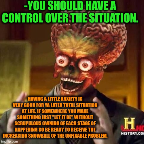-Look over there! There is ya calmness! | -YOU SHOULD HAVE A CONTROL OVER THE SITUATION. HAVING A LITTLE ANXIETY IS VERY GOOD FOR YA LATER TOTAL SITUATION AT LIFE. IF SOMEWHERE YOU MAKE SOMETHING JUST "LET IT BE" WITHOUT SCRUPULOUS OWNING OF EACH STAGE OF HAPPENING SO BE READY TO RECEIVE THE INCREASING SNOWBALL OF THE UNFIXABLE PROBLEM. | image tagged in aliens 6,mind control,worst mistake of my life,snowball,let it go,increasingly buff | made w/ Imgflip meme maker