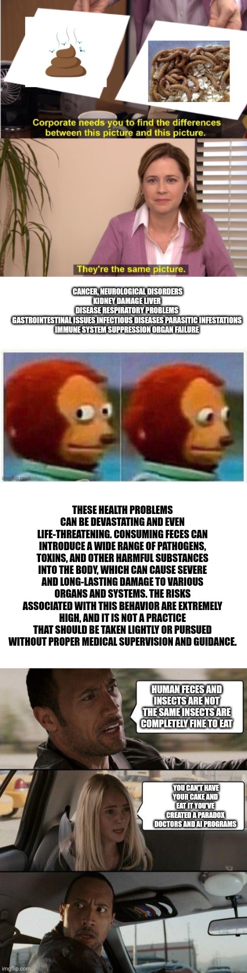 The political left want you to be eating insects | CANCER, NEUROLOGICAL DISORDERS
KIDNEY DAMAGE LIVER DISEASE RESPIRATORY PROBLEMS GASTROINTESTINAL ISSUES INFECTIOUS DISEASES PARASITIC INFESTATIONS
IMMUNE SYSTEM SUPPRESSION ORGAN FAILURE; THESE HEALTH PROBLEMS CAN BE DEVASTATING AND EVEN LIFE-THREATENING. CONSUMING FECES CAN INTRODUCE A WIDE RANGE OF PATHOGENS, TOXINS, AND OTHER HARMFUL SUBSTANCES INTO THE BODY, WHICH CAN CAUSE SEVERE AND LONG-LASTING DAMAGE TO VARIOUS ORGANS AND SYSTEMS. THE RISKS ASSOCIATED WITH THIS BEHAVIOR ARE EXTREMELY HIGH, AND IT IS NOT A PRACTICE THAT SHOULD BE TAKEN LIGHTLY OR PURSUED WITHOUT PROPER MEDICAL SUPERVISION AND GUIDANCE. HUMAN FECES AND INSECTS ARE NOT THE SAME INSECTS ARE COMPLETELY FINE TO EAT; YOU CAN'T HAVE YOUR CAKE AND EAT IT YOU'VE CREATED A PARADOX DOCTORS AND AI PROGRAMS | image tagged in blank white template,memes,the rock driving,food regulations,government,liberals | made w/ Imgflip meme maker