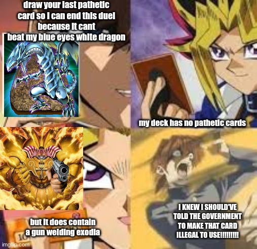 a mythical card | draw your last pathetic card so I can end this duel
because it cant beat my blue eyes white dragon; my deck has no pathetic cards; I KNEW I SHOULD'VE TOLD THE GOVERNMENT TO MAKE THAT CARD ILLEGAL TO USE!!!!!!!!! but it does contain a gun welding exodia | image tagged in yu-gi-oh,exodia,blue eyes white dragon,kiaba,yugi,gun | made w/ Imgflip meme maker