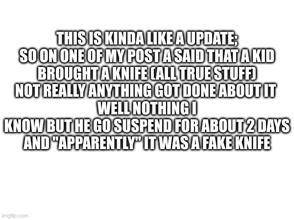 THIS IS KINDA LIKE A UPDATE;
SO ON ONE OF MY POST A SAID THAT A KID
BROUGHT A KNIFE (ALL TRUE STUFF)
NOT REALLY ANYTHING GOT DONE ABOUT IT 
WELL NOTHING I KNOW BUT HE GO SUSPEND FOR ABOUT 2 DAYS
AND "APPARENTLY" IT WAS A FAKE KNIFE | made w/ Imgflip meme maker