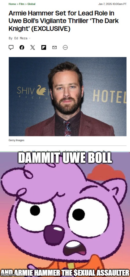 My Response on Armie Hammer and Uwe Boll's back on making The Dark Knight film (Credit to Pitsada): | DAMMIT UWE BOLL; AND ARMIE HAMMER THE $EXUAL ASSAULTER | image tagged in uwe boll,armie hammer,meme,reaction,the dark knight,work it out wombats | made w/ Imgflip meme maker