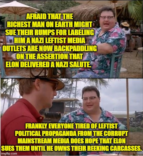 Yeah, they are now starting to backpedal hard.  But you leftist memers just keep on digging. | AFRAID THAT THE RICHEST MAN ON EARTH MIGHT SUE THEIR RUMPS FOR LABELING HIM A NAZI LEFTIST MEDIA OUTLETS ARE NOW BACKPADDLING ON THE ASSERTION THAT ELON DELIVERED A NAZI SALUTE. FRANKLY EVERYONE TIRED OF LEFTIST POLITICAL PROPAGANDA FROM THE CORRUPT MAINSTREAM MEDIA DOES HOPE THAT ELON SUES THEM UNTIL HE OWNS THEIR REEKING CARCASSES. | image tagged in sue them elon | made w/ Imgflip meme maker