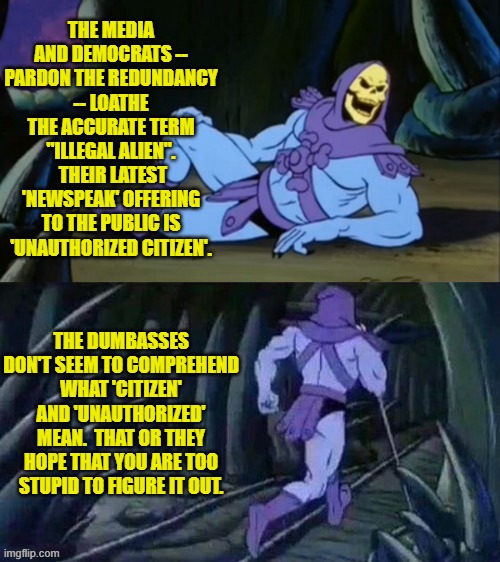 In truth they really and truly DO think that you are just that stupid. | THE MEDIA AND DEMOCRATS -- PARDON THE REDUNDANCY -- LOATHE THE ACCURATE TERM "ILLEGAL ALIEN".  THEIR LATEST 'NEWSPEAK' OFFERING TO THE PUBLIC IS 'UNAUTHORIZED CITIZEN'. THE DUMBASSES DON'T SEEM TO COMPREHEND WHAT 'CITIZEN' AND 'UNAUTHORIZED' MEAN.  THAT OR THEY HOPE THAT YOU ARE TOO STUPID TO FIGURE IT OUT. | image tagged in skeletor disturbing facts | made w/ Imgflip meme maker