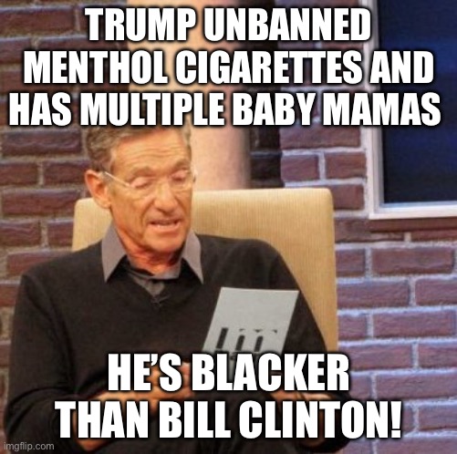 Menthol | TRUMP UNBANNED MENTHOL CIGARETTES AND HAS MULTIPLE BABY MAMAS; HE’S BLACKER THAN BILL CLINTON! | image tagged in memes,maury lie detector,donald trump,bill clinton,politics,political meme | made w/ Imgflip meme maker