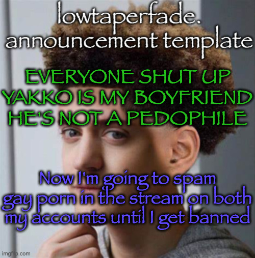 even slightly less lazier temp | EVERYONE SHUT UP YAKKO IS MY BOYFRIEND HE'S NOT A PEDOPHILE; Now I'm going to spam gay porn in the stream on both my accounts until I get banned | image tagged in even slightly less lazier temp | made w/ Imgflip meme maker