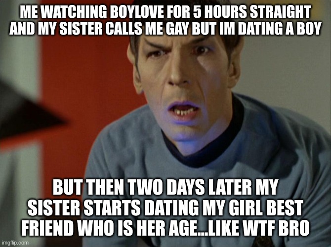 spock dumbfounded | ME WATCHING BOYLOVE FOR 5 HOURS STRAIGHT AND MY SISTER CALLS ME GAY BUT IM DATING A BOY; BUT THEN TWO DAYS LATER MY SISTER STARTS DATING MY GIRL BEST FRIEND WHO IS HER AGE...LIKE WTF BRO | image tagged in spock dumbfounded | made w/ Imgflip meme maker