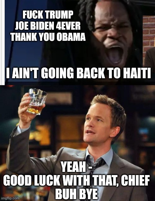 Multiple Felon Gang Member Illigal immigrant | FU€K TRUMP
JOE BIDEN 4EVER
THANK YOU OBAMA; I AIN'T GOING BACK TO HAITI; YEAH -
GOOD LUCK WITH THAT, CHIEF
BUH BYE | image tagged in barney stinson thing,leftists,biden,liberals,democrats | made w/ Imgflip meme maker