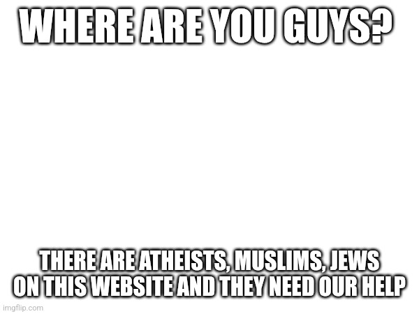 WHERE ARE YOU GUYS? THERE ARE ATHEISTS, MUSLIMS, JEWS ON THIS WEBSITE AND THEY NEED OUR HELP | made w/ Imgflip meme maker