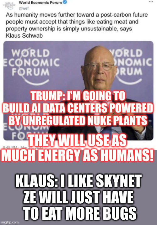 WEF LOVES Trump's new plans for Massive AI survelliance, Forgot all about carbon | TRUMP: I'M GOING TO BUILD AI DATA CENTERS POWERED BY UNREGULATED NUKE PLANTS; THEY WILL USE AS MUCH ENERGY AS HUMANS! KLAUS: I LIKE SKYNET
ZE WILL JUST HAVE
 TO EAT MORE BUGS | made w/ Imgflip meme maker